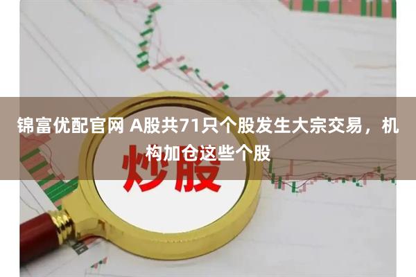 锦富优配官网 A股共71只个股发生大宗交易，机构加仓这些个股