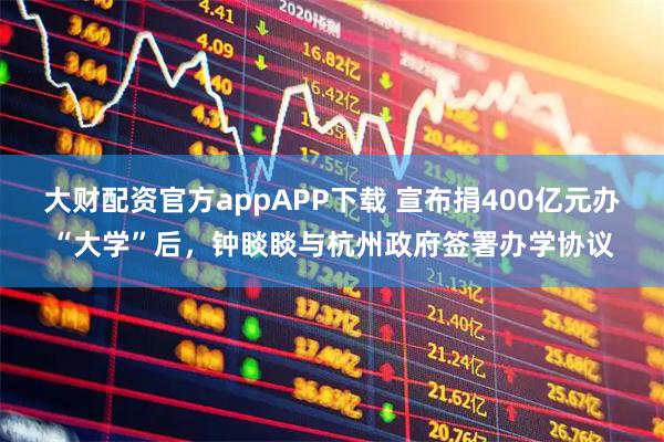 大财配资官方appAPP下载 宣布捐400亿元办“大学”后，钟睒睒与杭州政府签署办学协议