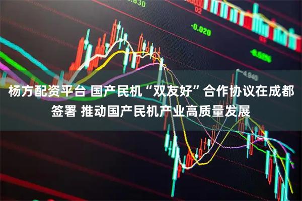 杨方配资平台 国产民机“双友好”合作协议在成都签署 推动国产民机产业高质量发展