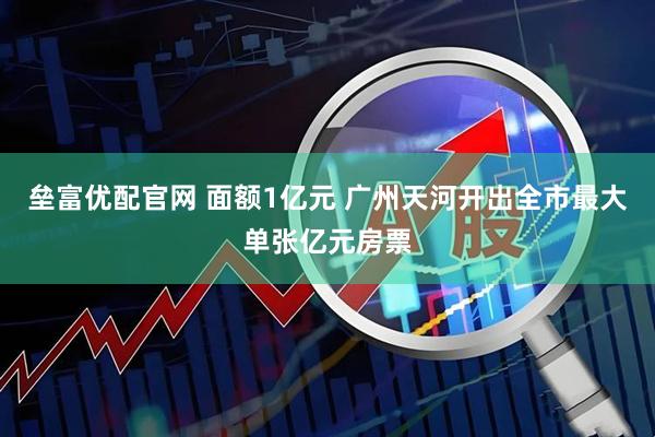 垒富优配官网 面额1亿元 广州天河开出全市最大单张亿元房票