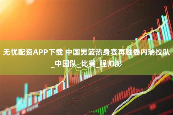 无忧配资APP下载 中国男篮热身赛再胜委内瑞拉队_中国队_比赛_程帅澎