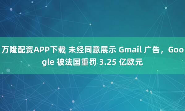 万隆配资APP下载 未经同意展示 Gmail 广告，Google 被法国重罚 3.25 亿欧元