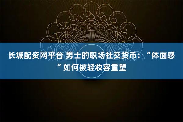 长城配资网平台 男士的职场社交货币：“体面感”如何被轻妆容重塑
