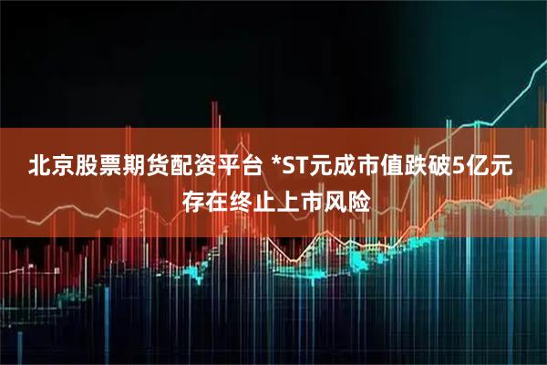 北京股票期货配资平台 *ST元成市值跌破5亿元  存在终止上市风险