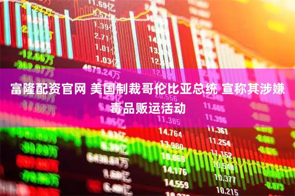 富隆配资官网 美国制裁哥伦比亚总统 宣称其涉嫌毒品贩运活动