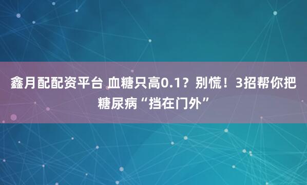 鑫月配配资平台 血糖只高0.1？别慌！3招帮你把糖尿病“挡在门外”