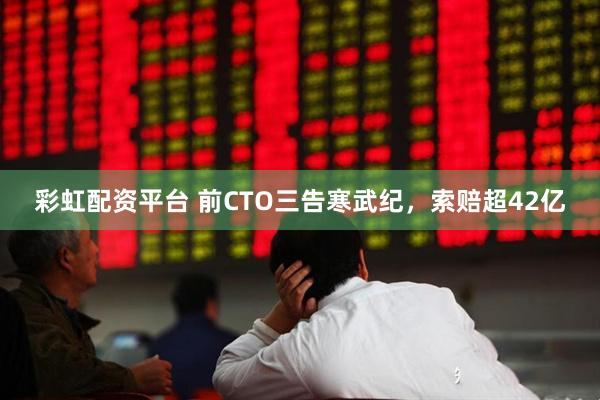 彩虹配资平台 前CTO三告寒武纪，索赔超42亿