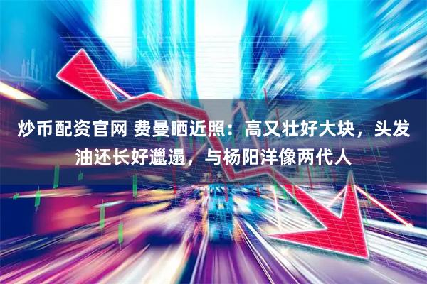 炒币配资官网 费曼晒近照：高又壮好大块，头发油还长好邋遢，与杨阳洋像两代人