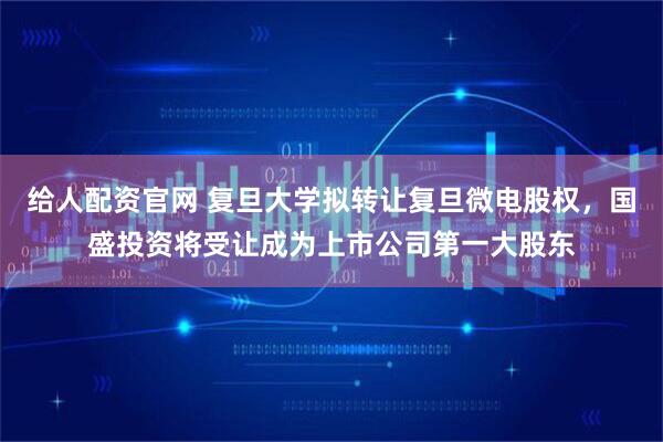 给人配资官网 复旦大学拟转让复旦微电股权，国盛投资将受让成为上市公司第一大股东