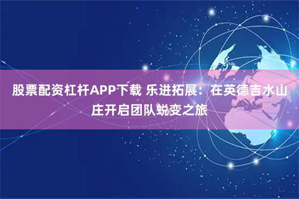 股票配资杠杆APP下载 乐进拓展：在英德吉水山庄开启团队蜕变之旅