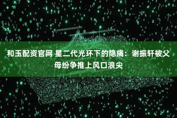 和玉配资官网 星二代光环下的隐痛：谢振轩被父母纷争推上风口浪尖