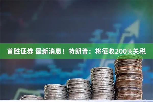 首胜证券 最新消息！特朗普：将征收200%关税