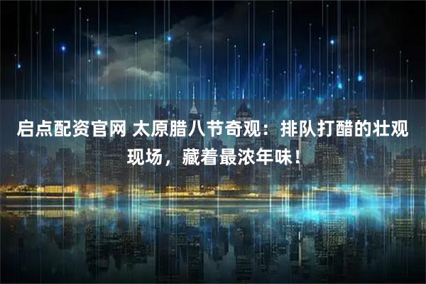 启点配资官网 太原腊八节奇观：排队打醋的壮观现场，藏着最浓年味！