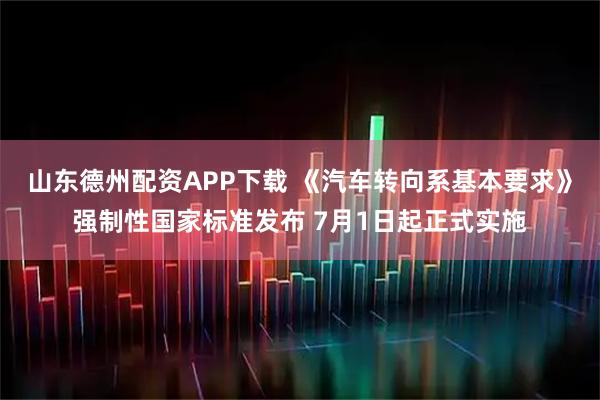 山东德州配资APP下载 《汽车转向系基本要求》强制性国家标准发布 7月1日起正式实施