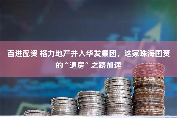 百进配资 格力地产并入华发集团，这家珠海国资的“退房”之路加速