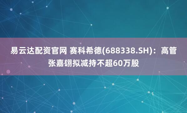 易云达配资官网 赛科希德(688338.SH)：高管张嘉翃拟减持不超60万股