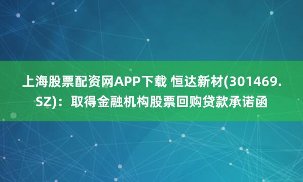 上海股票配资网APP下载 恒达新材(301469.SZ)：取得金融机构股票回购贷款承诺函