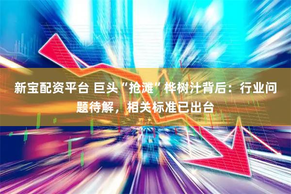 新宝配资平台 巨头“抢滩”桦树汁背后：行业问题待解，相关标准已出台