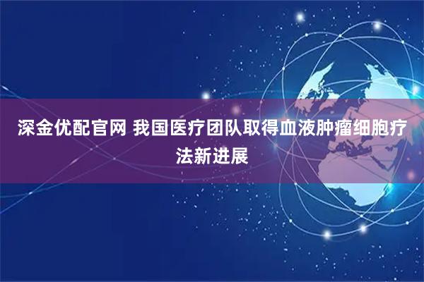 深金优配官网 我国医疗团队取得血液肿瘤细胞疗法新进展