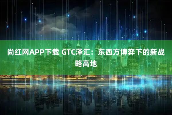 尚红网APP下载 GTC泽汇：东西方博弈下的新战略高地