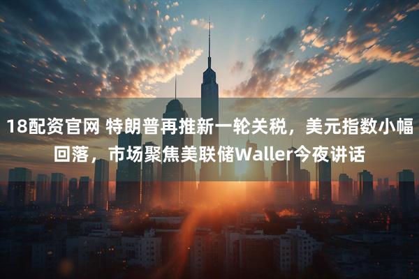 18配资官网 特朗普再推新一轮关税，美元指数小幅回落，市场聚焦美联储Waller今夜讲话