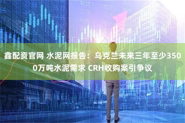 鑫配资官网 水泥网报告：乌克兰未来三年至少3500万吨水泥需求 CRH收购案引争议