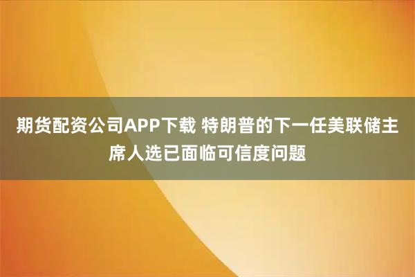 期货配资公司APP下载 特朗普的下一任美联储主席人选已面临可信度问题