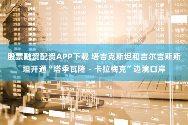 股票融资配资APP下载 塔吉克斯坦和吉尔吉斯斯坦开通“塔季瓦隆－卡拉梅克”边境口岸