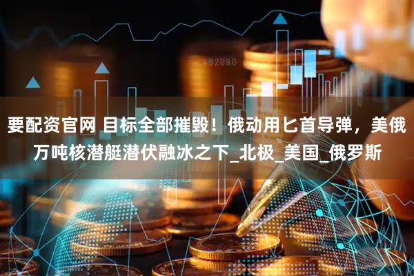 要配资官网 目标全部摧毁！俄动用匕首导弹，美俄万吨核潜艇潜伏融冰之下_北极_美国_俄罗斯