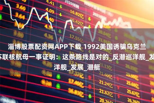 淄博股票配资网APP下载 1992美国诱骗乌克兰，拆毁苏联核航母一事证明：这条路线是对的_反潜巡洋舰_发展_潜艇