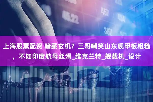 上海股票配资 暗藏玄机？三哥嘲笑山东舰甲板粗糙，不如印度航母丝滑_维克兰特_舰载机_设计