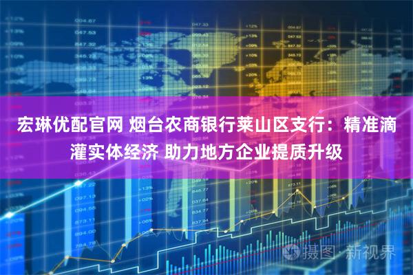 宏琳优配官网 烟台农商银行莱山区支行：精准滴灌实体经济 助力地方企业提质升级