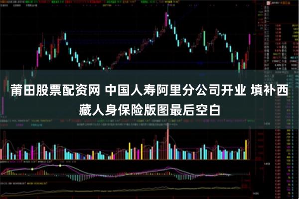 莆田股票配资网 中国人寿阿里分公司开业 填补西藏人身保险版图最后空白