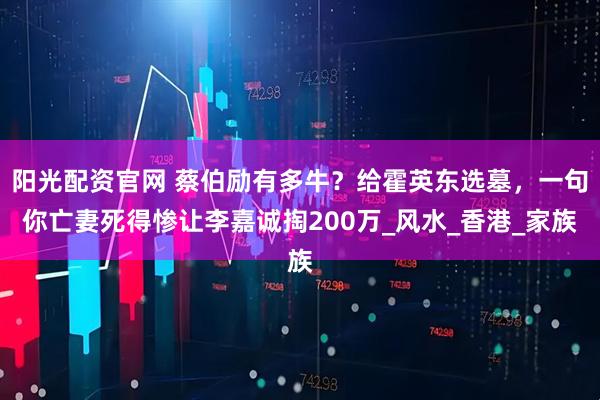 阳光配资官网 蔡伯励有多牛？给霍英东选墓，一句你亡妻死得惨让李嘉诚掏200万_风水_香港_家族