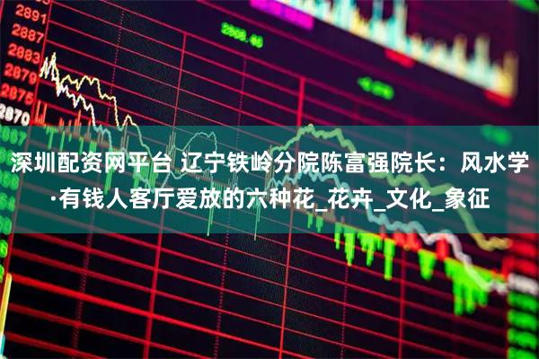 深圳配资网平台 辽宁铁岭分院陈富强院长：风水学·有钱人客厅爱放的六种花_花卉_文化_象征