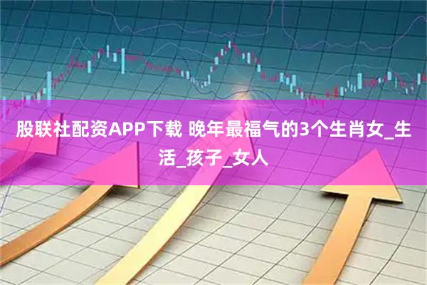 股联社配资APP下载 晚年最福气的3个生肖女_生活_孩子_女人