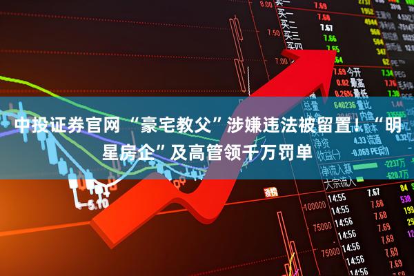 中投证券官网 “豪宅教父”涉嫌违法被留置！“明星房企”及高管领千万罚单