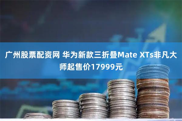 广州股票配资网 华为新款三折叠Mate XTs非凡大师起售价17999元