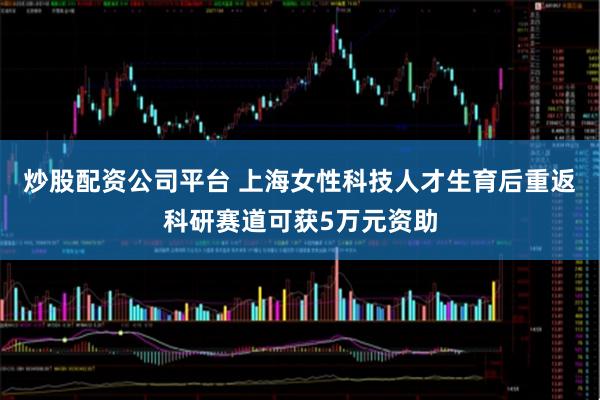 炒股配资公司平台 上海女性科技人才生育后重返科研赛道可获5万元资助