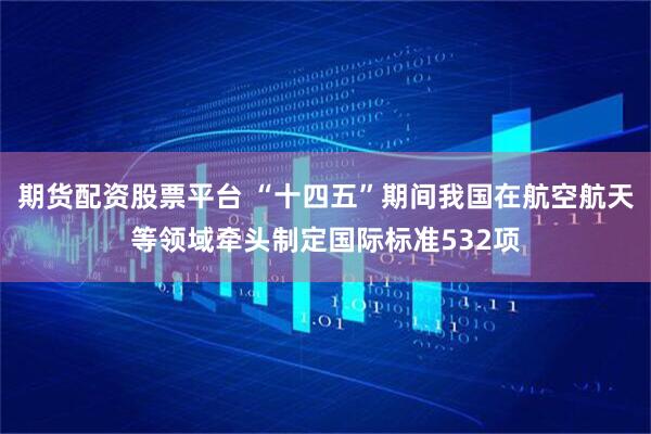 期货配资股票平台 “十四五”期间我国在航空航天等领域牵头制定国际标准532项