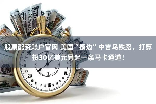 股票配资账户官网 美国“擦边”中吉乌铁路，打算投30亿美元另起一条马卡通道！