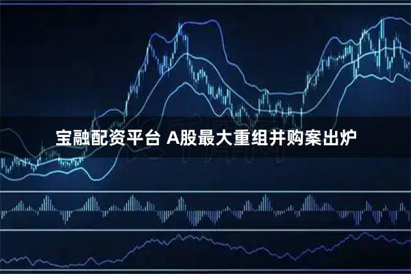 宝融配资平台 A股最大重组并购案出炉