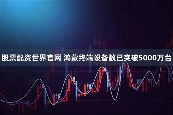 股票配资世界官网 鸿蒙终端设备数已突破5000万台