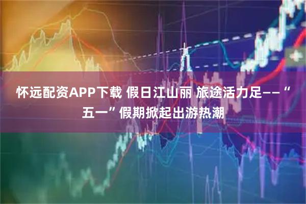 怀远配资APP下载 假日江山丽 旅途活力足——“五一”假期掀起出游热潮